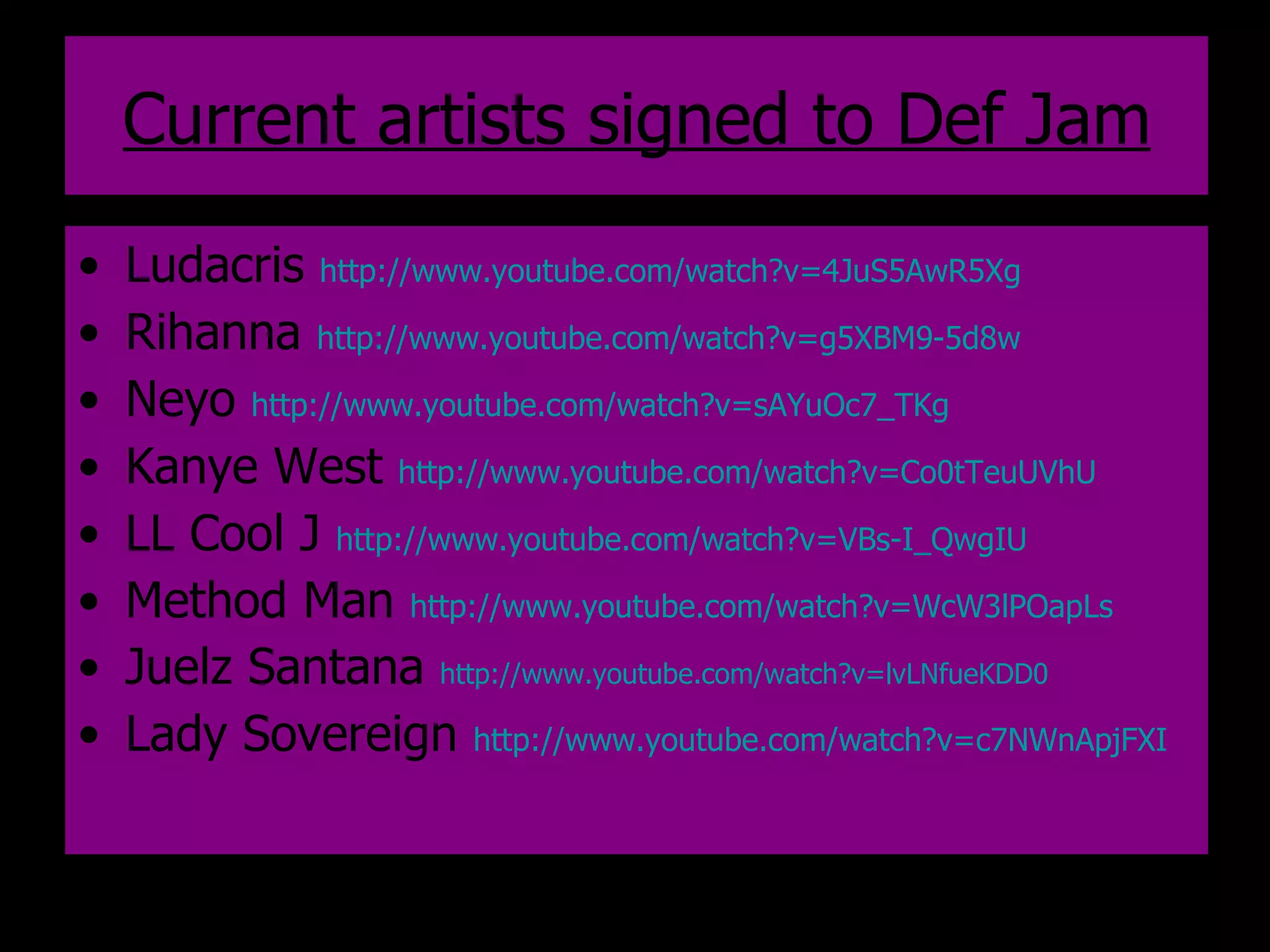 Current artists signed to Def Jam Ludacris  http://www.youtube.com/watch?v=4JuS5AwR5Xg   Rihanna  http://www.youtube.com/watch?v=g5XBM9-5d8w   Neyo  http://www.youtube.com/watch?v=sAYuOc7_TKg   Kanye West  http://www.youtube.com/watch?v=Co0tTeuUVhU   LL Cool J  http://www.youtube.com/watch?v=VBs-I_QwgIU   Method Man  http://www.youtube.com/watch?v=WcW3lPOapLs   Juelz Santana  http://www.youtube.com/watch?v=lvLNfueKDD0   Lady Sovereign  http://www.youtube.com/watch?v=c7NWnApjFXI   