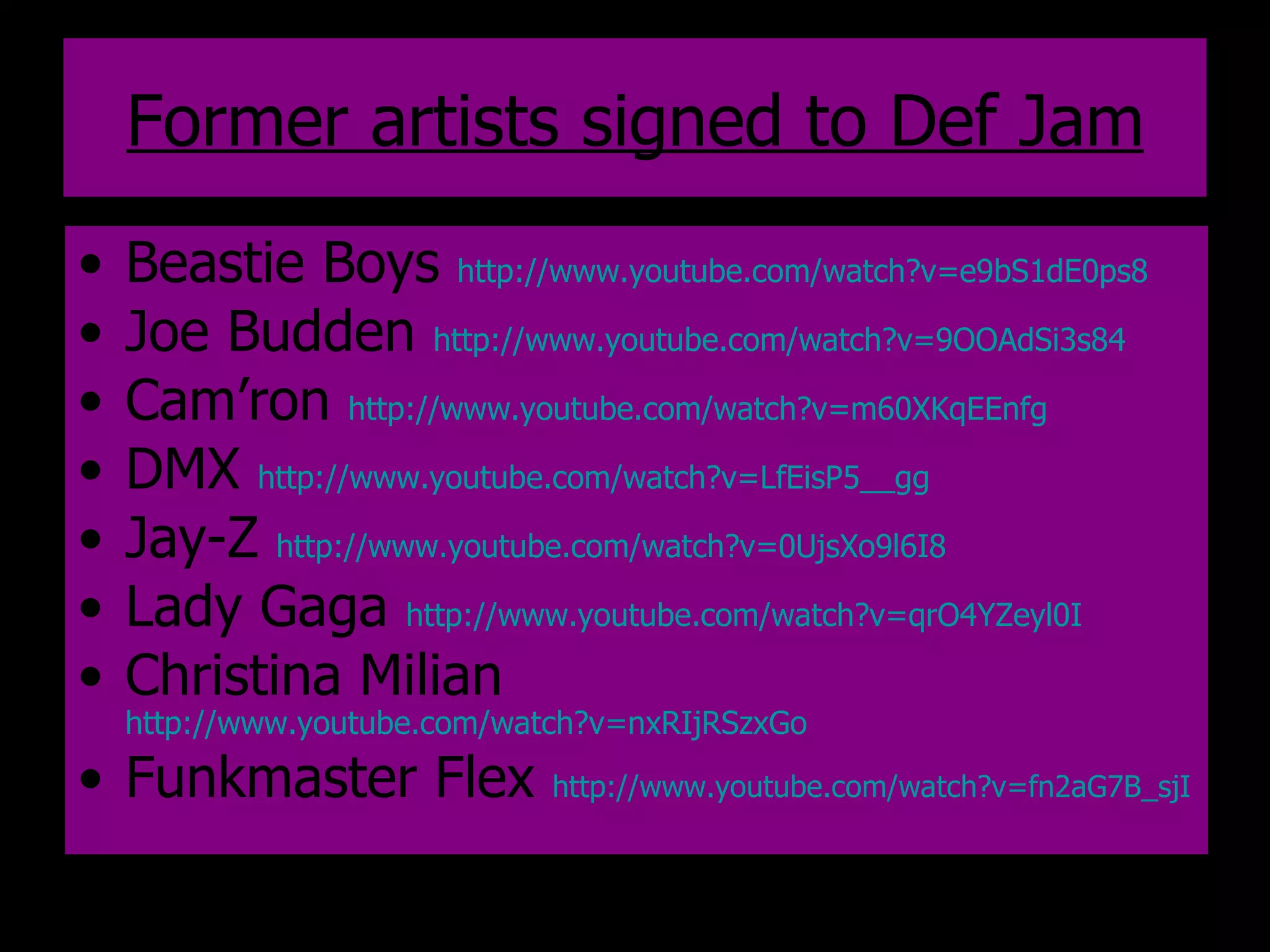 Former artists signed to Def Jam Beastie Boys  http://www.youtube.com/watch?v=e9bS1dE0ps8   Joe Budden  http://www.youtube.com/watch?v=9OOAdSi3s84   Cam’ron  http://www.youtube.com/watch?v=m60XKqEEnfg   DMX  http://www.youtube.com/watch?v=LfEisP5__gg   Jay-Z  http://www.youtube.com/watch?v=0UjsXo9l6I8   Lady Gaga  http://www.youtube.com/watch?v=qrO4YZeyl0I   Christina Milian  http://www.youtube.com/watch?v=nxRIjRSzxGo   Funkmaster Flex  http://www.youtube.com/watch?v=fn2aG7B_sjI   