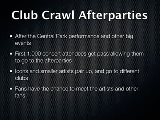 Club Crawl Afterparties
After the Central Park performance and other big
events
First 1,000 concert attendees get pass allowing them
to go to the afterparties
Icons and smaller artists pair up, and go to different
clubs
Fans have the chance to meet the artists and other
fans
 
