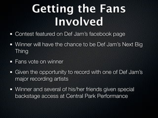 Getting the Fans
           Involved
Contest featured on Def Jam’s facebook page
Winner will have the chance to be Def Jam’s Next Big
Thing
Fans vote on winner
Given the opportunity to record with one of Def Jam’s
major recording artists
Winner and several of his/her friends given special
backstage access at Central Park Performance
 