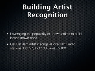 Building Artist
         Recognition

Leveraging the popularity of known artists to build
lesser known ones
Get Def Jam artists’ songs all over NYC radio
stations: Hot 97, Hot 108 Jams, Z-100
 