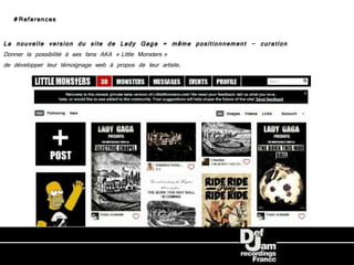 #References

La nouvelle version du site de Lady Gaga = même positionnement - curation
Donner la possibilité à ses fans AKA « Little Monsters »
de développer leur témoignage web à propos de leur artiste.
 