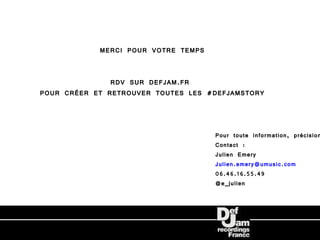 MERCI POUR VOTRE TEMPS


               RDV SUR DEFJAM.FR
POUR CRÉER ET RETROUVER TOUTES LES #DEFJAMSTORY



                                     Pour toute information, précision
                                     Contact :
                                     Julien Emery
                                     Julien.emery@umusic.com
                                     06.46.16.55.49
                                     @e_julien
 