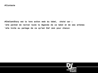 #Contexte




#DefJamStory est la 1ere action web du label, choisi car :
-elle permet de raviver toute la légende de ce label et de ses artistes
-elle invite au partage de ce qu’est Def Jam pour chacun
 