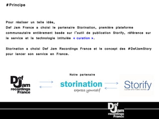 #Principe


Pour réaliser un telle idée,
Def Jam France a choisi le partenaire Storination, première plateforme
communautaire entièrement basée sur l’outil de publication Storify, référence sur
le service et la technologie intitulée « curation ».

Storination a choisi Def Jam Recordings France et le concept des #DefJamStory
pour lancer son service en France.



                                   Notre partenaire
 