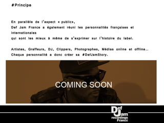 #Principe


En parallèle de l’aspect « public»,
Def Jam France a également réuni les personnalités françaises et
internationales
qui sont les mieux à même de s’exprimer sur l’histoire du label.

Artistes, Graffeurs, DJ, Clippers, Photographes, Médias online et offline…
Chaque personnalité a donc créer sa #DefJamStory.
 