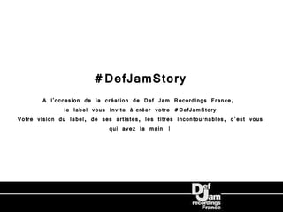 #DefJamStory
        A l'occasion de la création de Def Jam Recordings France,
               le label vous invite à créer votre #DefJamStory
Votre vision du label, de ses artistes, les titres incontournables, c’est vous
                             qui avez la main !
 