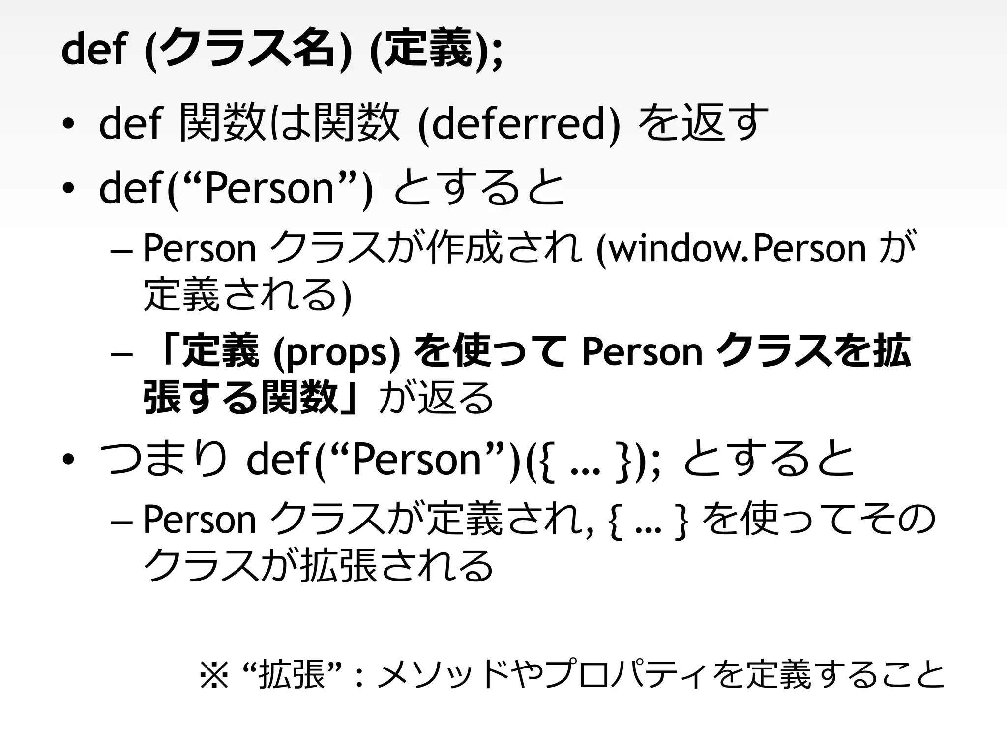 def (クラス名) (定義);
• def 関数は関数 (deferred) を返す
• def(“Person”) とすると
  – Person クラスが作成され (window.Person が
    定義される)
  – 「定義 (props) を使って Person クラスを拡
    張する関数」が返る
• つまり def(“Person”)({ … }); とすると
  – Person クラスが定義され, { … } を使ってその
    クラスが拡張される

     ※ “拡張” : メソッドやプロパティを定義すること
 