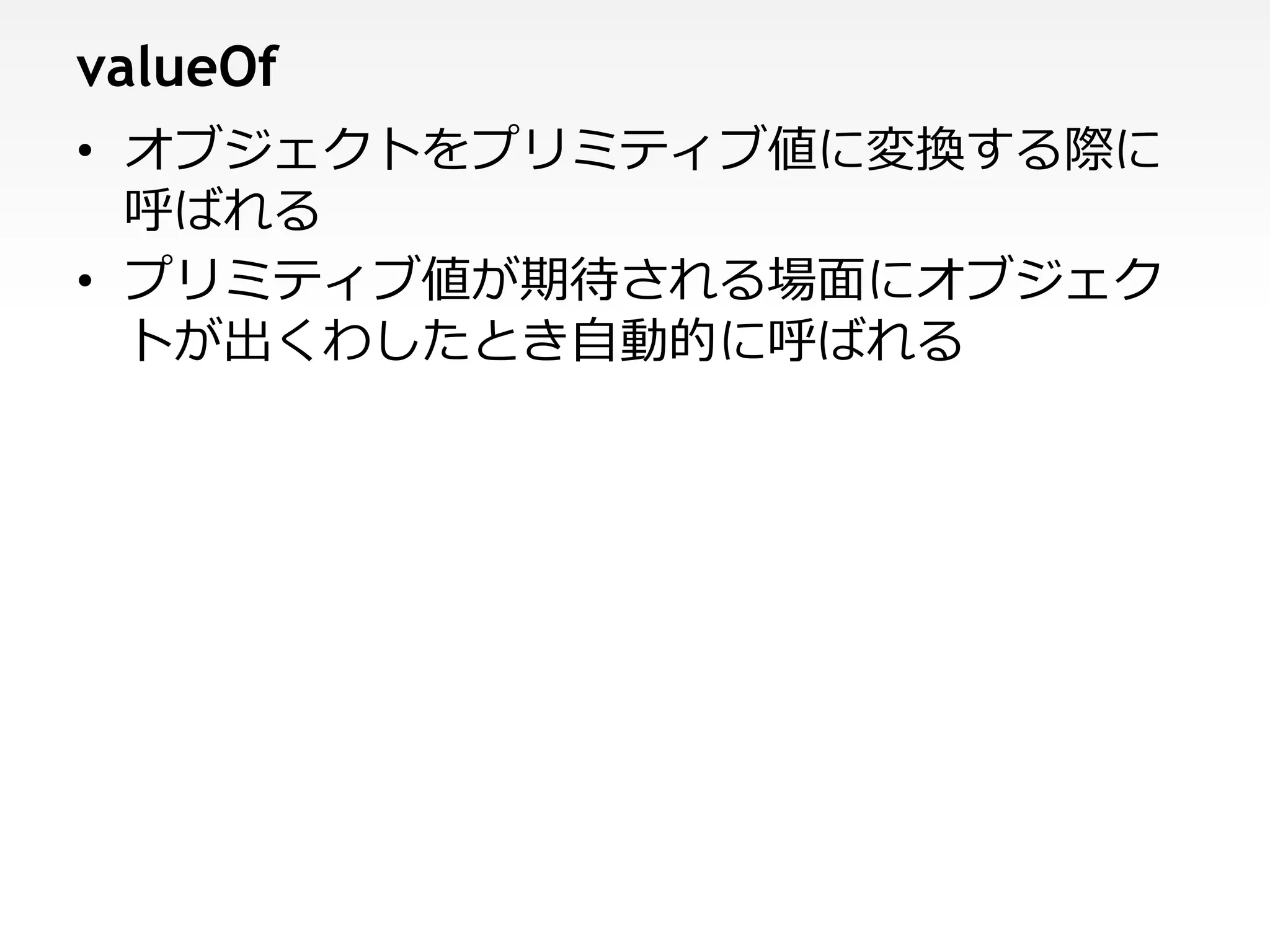 valueOf
• オブジェクトをプリミティブ値に変換する際に
  呼ばれる
• プリミティブ値が期待される場面にオブジェク
  トが出くわしたとき自動的に呼ばれる
 