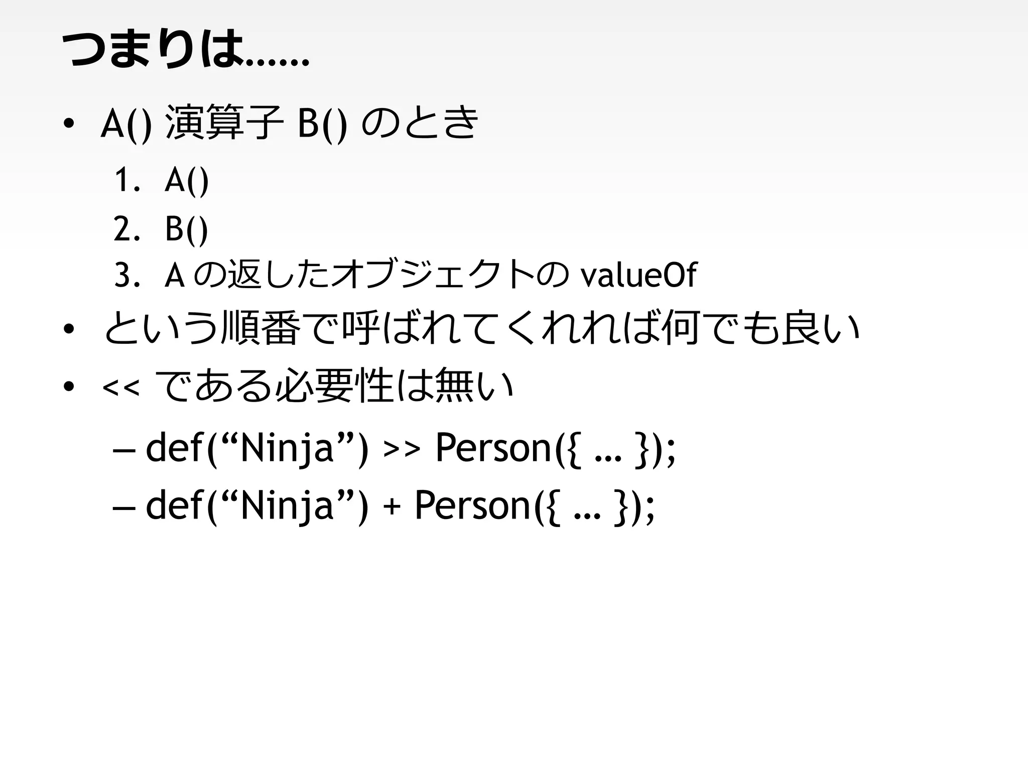 つまりは……
• A() 演算子 B() のとき
  1. A()
  2. B()
  3. A の返したオブジェクトの valueOf
• という順番で呼ばれてくれれば何でも良い
• << である必要性は無い
  – def(“Ninja”) >> Person({ … });
  – def(“Ninja”) + Person({ … });
 