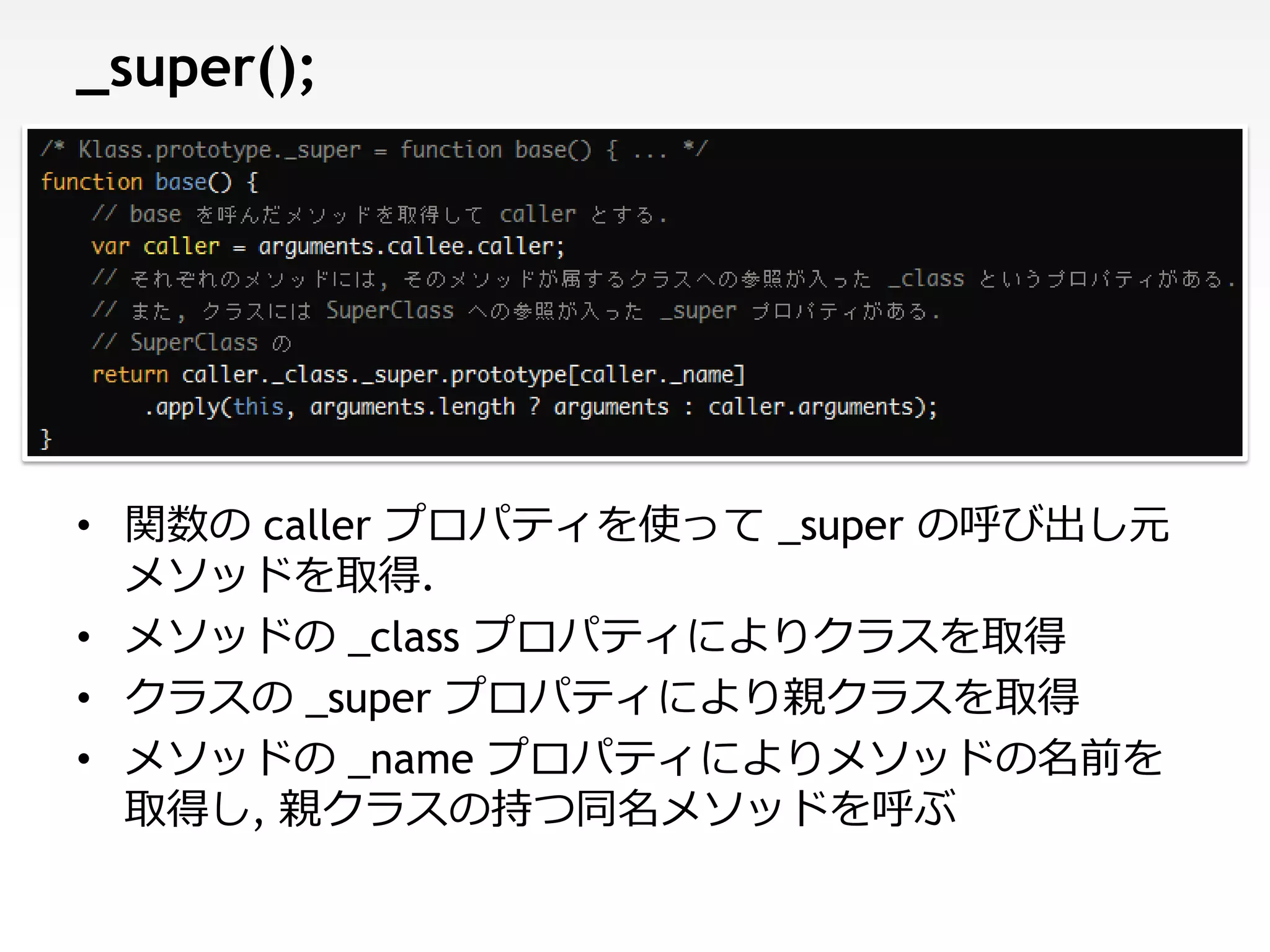 _super();




• 関数の caller プロパティを使って _super の呼び出し元
  メソッドを取得.
• メソッドの _class プロパティによりクラスを取得
• クラスの _super プロパティにより親クラスを取得
• メソッドの _name プロパティによりメソッドの名前を
  取得し, 親クラスの持つ同名メソッドを呼ぶ
 