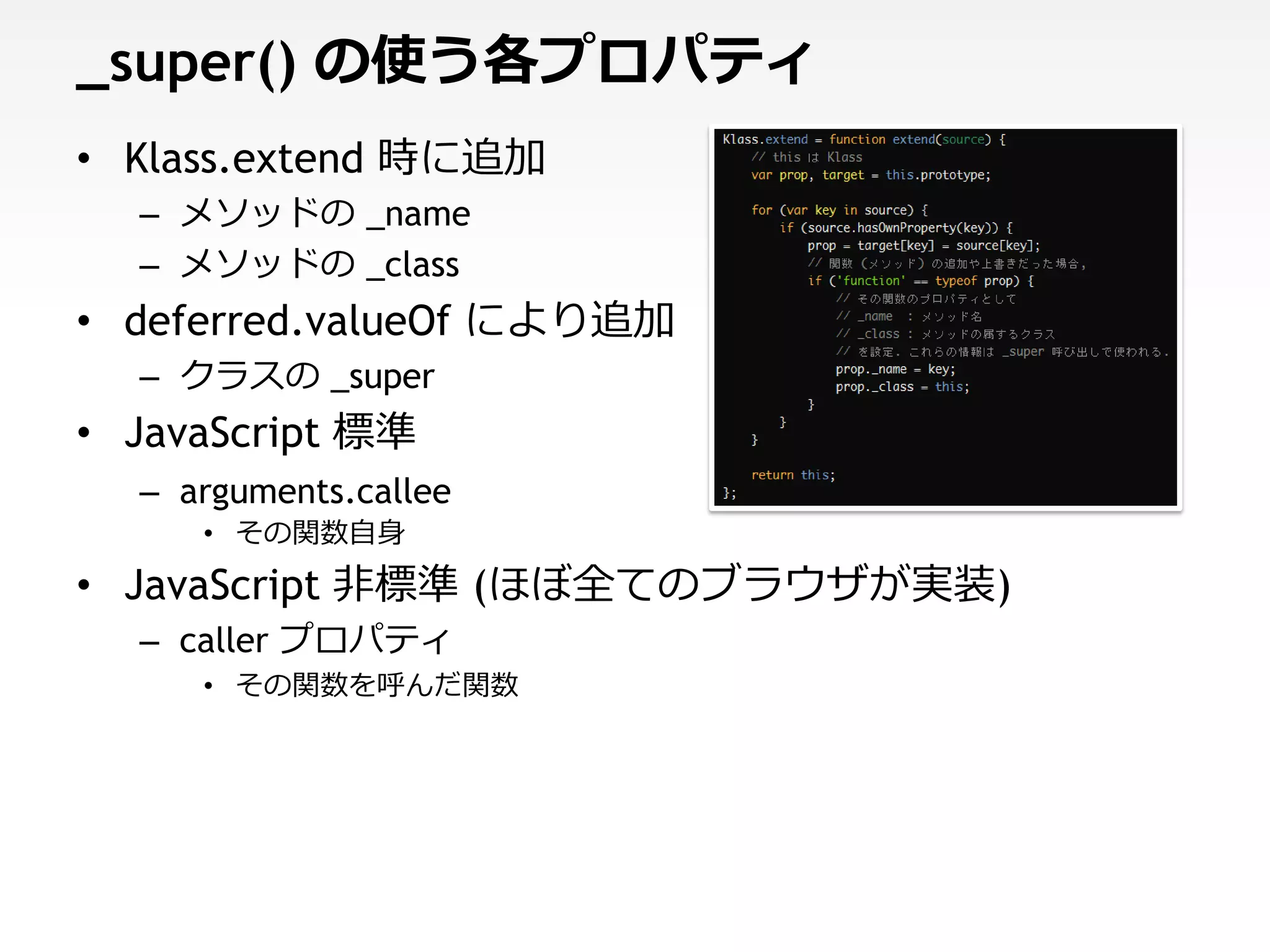 _super() の使う各プロパティ
• Klass.extend 時に追加
  – メソッドの _name
  – メソッドの _class
• deferred.valueOf により追加
  – クラスの _super
• JavaScript 標準
  – arguments.callee
     • その関数自身
• JavaScript 非標準 (ほぼ全てのブラウザが実装)
  – caller プロパティ
     • その関数を呼んだ関数
 
