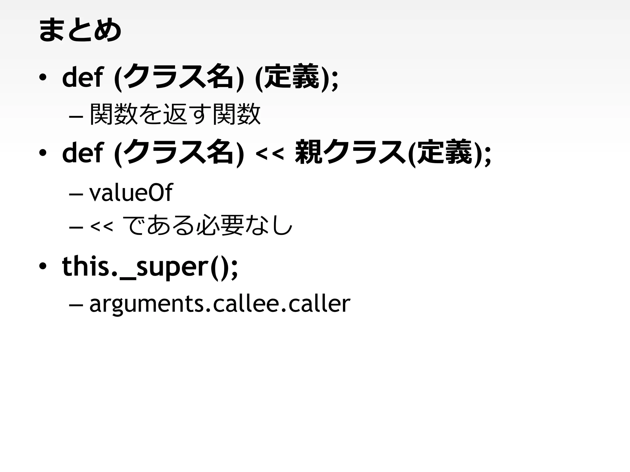 まとめ
• def (クラス名) (定義);
  – 関数を返す関数
• def (クラス名) << 親クラス(定義);
  – valueOf
  – << である必要なし
• this._super();
  – arguments.callee.caller
 