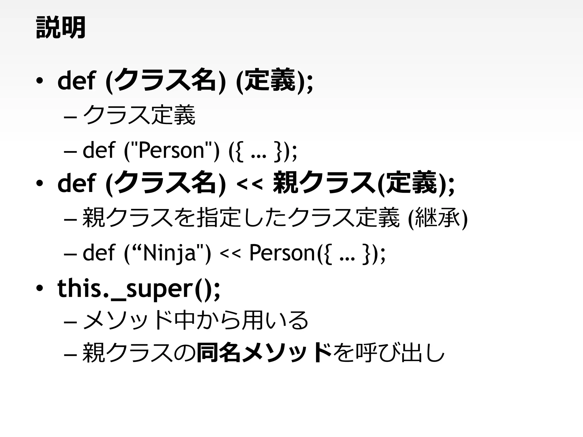 説明

• def (クラス名) (定義);
  – クラス定義
  – def ("Person") ({ … });
• def (クラス名) << 親クラス(定義);
  – 親クラスを指定したクラス定義 (継承)
  – def (“Ninja") << Person({ … });
• this._super();
  – メソッド中から用いる
  – 親クラスの同名メソッドを呼び出し
 