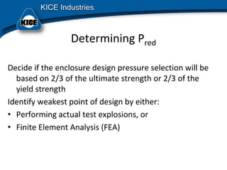 Determining Pred
Decide if the enclosure design pressure selection will be 
based on 2/3 of the ultimate strength or 2/3 of the 
yield strength
Identify weakest point of design by either:
• Performing actual test explosions, or
• Finite Element Analysis (FEA)
 