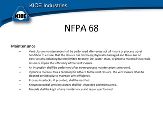 NFPA 68
Maintenance
– Vent closure maintenance shall be performed after every act of nature or process upset 
condition to ensure that the closure has not been physically damaged and there are no 
obstructions including but not limited to snow, ice, water, mud, or process material that could 
lessen or impair the efficiency of the vent closure.
– An inspection shall be performed after every process maintenance turnaround.
– If process material has a tendency to adhere to the vent closure, the vent closure shall be 
cleaned periodically to maintain vent efficiency.
– Process interlocks, if provided, shall be verified.
– Known potential ignition sources shall be inspected and maintained.
– Records shall be kept of any maintenance and repairs performed.
 