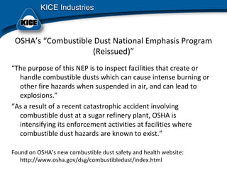OSHA’s “Combustible Dust National Emphasis Program 
(Reissued)”
“The purpose of this NEP is to inspect facilities that create or 
handle combustible dusts which can cause intense burning or 
other fire hazards when suspended in air, and can lead to 
explosions.”
“As a result of a recent catastrophic accident involving 
combustible dust at a sugar refinery plant, OSHA is 
intensifying its enforcement activities at facilities where 
combustible dust hazards are known to exist.”
Found on OSHA’s new combustible dust safety and health website:  
http://www.osha.gov/dsg/combustibledust/index.html
 