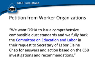 Petition from Worker Organizations
“We want OSHA to issue comprehensive 
combustible dust standards and we fully back 
the Committee on Education and Labor in 
their request to Secretary of Labor Elaine 
Chao for answers and action based on the CSB 
investigations and recommendations.”
 