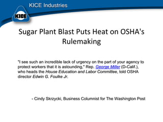 Sugar Plant Blast Puts Heat on OSHA's 
Rulemaking 
"I see such an incredible lack of urgency on the part of your ag"I see such an incredible lack of urgency on the part of your agency toency to
protect workers that it is astounding," Rep.protect workers that it is astounding," Rep. George MillerGeorge Miller (D(D--Calif.),Calif.),
who heads thewho heads the House Education and Labor CommitteeHouse Education and Labor Committee, told OSHA, told OSHA
directordirector Edwin G. Foulke JrEdwin G. Foulke Jr..
-- Cindy Skrzycki, Business Columnist for The Washington PostCindy Skrzycki, Business Columnist for The Washington Post
 