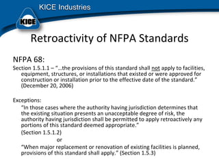 Retroactivity of NFPA Standards
NFPA 68:
Section 1.5.1.1 – “…the provisions of this standard shall not apply to facilities, 
equipment, structures, or installations that existed or were approved for 
construction or installation prior to the effective date of the standard.”
(December 20, 2006) 
Exceptions:
“In those cases where the authority having jurisdiction determines that 
the existing situation presents an unacceptable degree of risk, the 
authority having jurisdiction shall be permitted to apply retroactively any 
portions of this standard deemed appropriate.”
(Section 1.5.1.2)
or
“When major replacement or renovation of existing facilities is planned, 
provisions of this standard shall apply.” (Section 1.5.3)
 