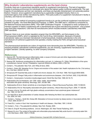 Why Anabolic Laboratories supplements are the best choice
Currently, there are no government standards specific to supplement manufacturing. This lack of regulation
creates a confusing environment for individuals who desire the highest quality nutritional supplements. The vast
majority of manufacturers set their own standards, and these are typically characterized in an extremely positive
fashion. However, since supplement manufacturing is a generally unregulated industry, there is no
authorized agency that verifies manufacturing claims. Third party audits of a supplement manufacturer’s facility is
voluntary, and most do not volunteer.

Currently, our main method of comparing supplement brands is to use the nutritional supplement manufacturer’s
yardstick of quality - the Good Manufacturing Practices, or GMPs. The GMP seal is awarded to companies by
the National Products Association (NPA). Their GMP Certification Program “is designed to verify compliance of
member suppliers of dietary supplements with a standardized set of good manufacturing practices”, and is based
upon third party inspections. Less than 50 manufacturers (which includes Anabolic Laboratories) meet NPA/
GMP standards.

However, there is an even stricter regulation program than the NPA/GMPs, and that program is the
Pharmaceutical cGMPs, which is regulated by the Food & Drug Administration. Because of Anabolic
Laboratories’ status as a licensed manufacturer of pharmaceuticals, Anabolic Laboratories is the only
manufacturer of nutritional supplements that operates a facility meeting the FDA’s stringent pharmaceutical
standards.

The pharmaceutical standards are orders of magnitude more demanding than the NPA/GMPs. Therefore, by
choosing Anabolic Laboratories nutritional supplements, you are choosing supplements manufactured to
a higher standard. Literally speaking, no other company compares.


References
1. Seaman DR. The diet-induced pro-inflammatory state: a cause of chronic pain and other degenerative diseases?
   J Manipulative Physiol Ther. 2002; 25(3):168-79.
2. Seaman DR. Nutritional considerations for inflammation and pain. In: Liebenson CL. Editor. Rehabilitation of the spine:
   a practitioners manual. 2nd ed. Philadelphia: Lippincott Williams & Wilkins; 2006: p.728-740.
3. Cordain L. The paleodiet. New York: John Wiley & Sons; 2002.
4. Cordain L, Eaton SB, Sebastian A et al. Origins and evolution of the western diet: Health implications for the 21st century.
   Am J Clin Nutr. 2005;81:341-54.
5. Simopoulos AP. Essential fatty acids in health and chronic disease. Am J Clin Nutr. 1999; 70(3 Suppl):560S-569S.
6. Simopoulos AP. Omega-3 fatty acids in inflammation and autoimmune diseases. J Am Coll Nutr. 2002; 21(6):495-505.
7. Cordain L. Cereal grains: humanity’s double-edged sword. World Rev Nutr Diet. 1999; 84:19–73.
8. Hadjivassiliou M et al.Headache and CNS white matter abnormalities
   associated with gluten sensitivity. Neurology. 2001; 56:385–388.
9. Hadjivassiliou M et al. Gluten sensitivity as a neurological illness. J Neurol Neurosurg Psychiatry. 2002; 72:560-63.
10. Hadjivassiliou M et al. Neuropathy associated with gluten sensitivity. J Neurol Neurosurg Psych. 2006; 77:1262-66.
11. Arnason JA et al. Do adults with high gliadin antibody concentrations have subclinical gluten intolerance?
   Gut. 1992; 33:194-197.
12. van Heel DA et. Novel presentation of coeliac disease after following the Atkins’ low carbohydrate diet.
    Gut. 2005; 54:1342.
13. Cordain L, Toohey L, Smith MJ, Hickey MS. Modulation of immune function by dietary lectins in rheumatoid arthritis. Brit
    J Nutr. 2000; 83:207-17.
14. Freed DLJ. Lectins in food: their importance in health and disease. J Nutr Med. 1991; 2:45-64.
15. Cordain L, Friel J. The paleodiet for athletes. New York: Rodale; 2005.
16. Fallon S, Enig M. Nourishing traditions. 2nd ed. Washington, DC: New Trends Publishing; 2001.
17. Weaver KL et al. The content of favorable and unfavorable polyunsaturated fatty acids found in commonly eaten fish.
    J Am Diet Assoc. 2008; 108(7):1178-85.

                                     Deflame Enterprises • Copyright 2009 • All Rights Reserved                              10
 