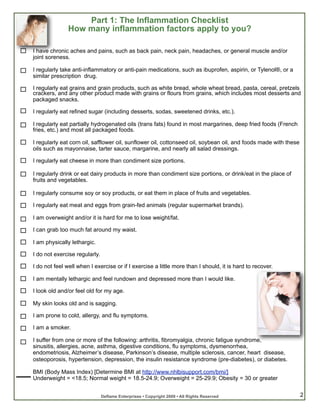 Part 1: The Inflammation Checklist
               How many inflammation factors apply to you?

I have chronic aches and pains, such as back pain, neck pain, headaches, or general muscle and/or
joint soreness.

I regularly take anti-inflammatory or anti-pain medications, such as ibuprofen, aspirin, or Tylenol®, or a
similar prescription drug.

I regularly eat grains and grain products, such as white bread, whole wheat bread, pasta, cereal, pretzels
crackers, and any other product made with grains or flours from grains, which includes most desserts and
packaged snacks.

I regularly eat refined sugar (including desserts, sodas, sweetened drinks, etc.).

I regularly eat partially hydrogenated oils (trans fats) found in most margarines, deep fried foods (French
fries, etc.) and most all packaged foods.

I regularly eat corn oil, safflower oil, sunflower oil, cottonseed oil, soybean oil, and foods made with these
oils such as mayonnaise, tarter sauce, margarine, and nearly all salad dressings.

I regularly eat cheese in more than condiment size portions.

I regularly drink or eat dairy products in more than condiment size portions, or drink/eat in the place of
fruits and vegetables.

I regularly consume soy or soy products, or eat them in place of fruits and vegetables.

I regularly eat meat and eggs from grain-fed animals (regular supermarket brands).

I am overweight and/or it is hard for me to lose weight/fat.

I can grab too much fat around my waist.

I am physically lethargic.

I do not exercise regularly.

I do not feel well when I exercise or if I exercise a little more than I should, it is hard to recover.

I am mentally lethargic and feel rundown and depressed more than I would like.

I look old and/or feel old for my age.

My skin looks old and is sagging.

I am prone to cold, allergy, and flu symptoms.

I am a smoker.

I suffer from one or more of the following: arthritis, fibromyalgia, chronic fatigue syndrome,
sinusitis, allergies, acne, asthma, digestive conditions, flu symptoms, dysmenorrhea,
endometriosis, Alzheimer’s disease, Parkinson’s disease, multiple sclerosis, cancer, heart disease,
osteoporosis, hypertension, depression, the insulin resistance syndrome (pre-diabetes), or diabetes.

BMI (Body Mass Index) [Determine BMI at http://www.nhlbisupport.com/bmi/]
Underweight = <18.5; Normal weight = 18.5-24.9; Overweight = 25-29.9; Obesity = 30 or greater


                               Deflame Enterprises • Copyright 2009 • All Rights Reserved                        2
 