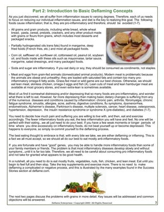Part 2: Introduction to Basic Deflaming Concepts
As you just discovered, we all suffer from inflammation issues to varying degrees. Therefore, each of us needs
to focus on reducing our individual inflammation issues, and diet is the key to realizing this goal. The following
foods cause inflammation; that is, they are pro-inflammatory and therefore, should be avoided (1-7).

• All grains and grain products, including white bread, whole wheat
  bread, pasta, cereal, pretzels, crackers, and any other product made
  with grains or flours from grains, which includes most desserts and
  packaged snacks.

• Partially hydrogenated oils trans fats) found in margarine, deep
  fried foods (French fries, etc.) and most all packaged foods.

• Corn oil, safflower oil, sunflower oil, cottonseed oil, peanut oil, soybean
  oil, and foods made with these oils such as mayonnaise, tartar sauce,
  margarine, salad dressings, and many packaged foods.

• Soda and sugar are inflammatory. If you eat dairy or soy, they should be consumed as condiments, not staples.

• Meat and eggs from grain-fed animals (domesticated animal products). Modern meat is problematic because
  the animals are obese and unhealthy; they are loaded with saturated fats and contain too many pro-
  inflammatory omega-6 fatty acids. Grass-fed meat or wild game are our best choices. Otherwise, we should
  eat lean meat, skinless chicken, omega-3 eggs and fish (4). Lean cuts of meat and lean hamburger meat are
  available at most grocery stores, and even extra-lean is sometimes available.

Most of us find it somewhat distressing and/or depressing that so many foods are pro-inflammatory, and wonder
what there is left to eat. However, far more depressing than making basic dietary changes is suffering from any
of the numerous diseases and conditions caused by inflammation: chronic pain, arthritis, fibromyalgia, chronic
fatigue syndrome, sinusitis, allergies, acne, asthma, digestive conditions, flu symptoms, dysmenorrhea,
endometriosis, Alzheimer’s disease, Parkinson’s disease, multiple sclerosis, cancer, heart disease, osteoporosis,
hypertension, depression, the insulin resistance syndrome or syndrome X (pre-diabetes), and diabetes (1-7).

You need to decide how much pain and suffering you are willing to live with, and then, eat and exercise
accordingly. The fewer inflammatory foods you eat, the less inflammation you will have and feel. No one will be
perfect with their eating...we all just need to do your best. If you have a few weak moments or longer periods of
time where you dine excessively on inflammatory foods, do not beat yourself up or become depressed. This
happens to everyone, so simply re-commit yourself to the deflaming process.

The best eating thought to embrace is that, with every bite we take, we are either deflaming or inflaming. This is
a fact we all must accept, so we should all do our best to eat mostly anti-inflammatory foods.

If you are fortunate and have “good” genes, you may be able to handle more inflammatory foods than some of
your family members or friends. The problem is that most inflammatory diseases develop slowly and without
symptoms...until it is far too late. Therefore, we all need to be careful about consuming pro inflammatory foods
and not take for granted what appears to be good health.

In a nutshell, all you need to do is eat mostly fruits, vegetables, nuts, fish, chicken, and lean meat. Eat until you
begin to feel full and then stop. Take the key supplements and exercise more. There is no need to make
deflaming a complicated or negative process, and this is illustrated by the many examples found in the Success
Stories section at deflame.com.




The next two pages discuss the problems with grains in more detail. Key issues will be addressed and common
objections will be answered.
                                  Deflame Enterprises • Copyright 2009 • All Rights Reserved                            3
 