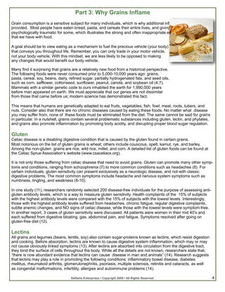 Part 3: Why Grains Inflame
Grain consumption is a sensitive subject for many individuals, which is why additional information is being
provided. Most people have eaten bread, pasta, and cereals their entire lives, and giving up this food can be
psychologically traumatic for some, which illustrates the strong and often inappropriate emotional connection
that we have with food.

A goal should be to view eating as a mechanism to fuel the precious vehicle (your body)
that conveys you throughout life. Remember, you can only trade in your motor vehicle,
not your body vehicle. With this mindset, we are less likely to be opposed to making
any changes that would benefit our body vehicle.

Many find it surprising that grains are a relatively new food from a historical perspective.
The following foods were never consumed prior to 5,000-10,000 years ago: grains,
pasta, cereal, soy, beans, dairy, refined sugar, partially hydrogenated fats, and seed oils,
such as corn, safflower, cottonseed, sunflower, peanut, canola, and soybean oil (4,7).
Mammals with a similar genetic code to ours inhabited the earth for 1,990,000 years
before man appeared on earth. We must appreciate that our genes are not dissimilar
from those that came before us; modern science has demonstrated this fact.

This means that humans are genetically adapted to eat fruits, vegetables, fish, fowl, meat, roots, tubers, and
nuts. Consider also that there are no chronic diseases caused by eating these foods. No matter what disease
you may suffer from, none of these foods must be eliminated from the diet. The same cannot be said for grains
in particular. In a nutshell, grains contain several problematic substances including gluten, lectin, and phytates,
and grains also promote inflammation by promoting body acidity, and disrupting proper blood sugar regulation.

Gluten
Celiac disease is a disabling digestive condition that is caused by the gluten found in certain grains.
Most notorious on the list of gluten grains is wheat; others include couscous, spelt, kamut, rye, and barley.
Among the non-gluten grains are rice, wild rice, millet, and corn. A detailed list of gluten foods can be found at
the Celiac Sprue Association’s website (www.csaceliacs.org).

It is not only those suffering from celiac disease that need to avoid grains. Gluten can promote many other symp-
toms and conditions, ranging from schizophrenia (7) to more common conditions such as headaches (8). For
certain individuals, gluten sensitivity can present exclusively as a neurologic disease, and not with classic
digestive problems. The most common symptoms include headache and nervous system symptoms such as
numbness, tingling, and weakness (8-10).

In one study (11), researchers randomly selected 200 disease-free individuals for the purpose of assessing anti-
gluten antibody levels, which is a way to measure gluten sensitivity. Health complaints of the 15% of subjects
with the highest antibody levels were compared with the 15% of subjects with the lowest levels. Interestingly,
those with the highest antibody levels suffered from headaches, chronic fatigue, regular digestive complaints,
subtle anemic changes, and NO signs of celiac disease, while those with the lowest levels were symptom-free.
In another report, 3 cases of gluten sensitivity were discussed. All patients were women in their mid 40’s and
each suffered from digestive bloating, gas, abdominal pain, and fatigue. Symptoms resolved after going on
gluten-free diet (12).

Lectins
All grains and legumes (beans, lentils, soy) also contain sugar-proteins known as lectins, which resist digestion
and cooking. Before absorption, lectins are known to cause digestive system inflammation, which may or may
not cause obviously linked symptoms (13). After lectins are absorbed into circulation from the digestive tract,
they bind the surface of cells throughout the body. While all the details are not known, researchers state that,
“there is now abundant evidence that lectins can cause disease in man and animals” (14). Research suggests
that lectins may play a role in promoting the following conditions: inflammatory bowel disease, diabetes
mellitus, rheumatoid arthritis, glomerulonephritis, psoriasis, multiple sclerosis, retinitis and cataracts, as well
as congenital malformations, infertility, allergies and autoimmune problems (14).

                                  Deflame Enterprises • Copyright 2009 • All Rights Reserved                          4
 
