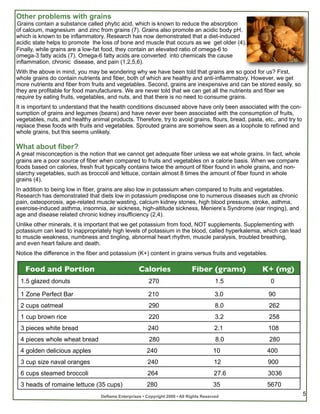 Other problems with grains
 Grains contain a substance called phytic acid, which is known to reduce the absorption
of calcium, magnesium and zinc from grains (7). Grains also promote an acidic body pH,
which is known to be inflammatory. Research has now demonstrated that a diet-induced
acidic state helps to promote the loss of bone and muscle that occurs as we get older (4).
Finally, while grains are a low-fat food, they contain an elevated ratio of omega-6 to
omega-3 fatty acids (7). Omega-6 fatty acids are converted into chemicals the cause
inflammation, chronic disease, and pain (1,2,5,6).
With the above in mind, you may be wondering why we have been told that grains are so good for us? First,
whole grains do contain nutrients and fiber, both of which are healthy and anti-inflammatory. However, we get
more nutrients and fiber from fruits and vegetables. Second, grains are inexpensive and can be stored easily, so
they are profitable for food manufacturers. We are never told that we can get all the nutrients and fiber we
require by eating fruits, vegetables, and nuts, and that there is no need to consume grains.
It is important to understand that the health conditions discussed above have only been associated with the con-
sumption of grains and legumes (beans) and have never ever been associated with the consumption of fruits,
vegetables, nuts, and healthy animal products. Therefore, try to avoid grains, flours, bread, pasta, etc., and try to
replace these foods with fruits and vegetables. Sprouted grains are somehow seen as a loophole to refined and
whole grains, but this seems unlikely.

What about fiber?
A great misconception is the notion that we cannot get adequate fiber unless we eat whole grains. In fact, whole
grains are a poor source of fiber when compared to fruits and vegetables on a calorie basis. When we compare
foods based on calories, fresh fruit typically contains twice the amount of fiber found in whole grains, and non-
starchy vegetables, such as broccoli and lettuce, contain almost 8 times the amount of fiber found in whole
grains (4).
In addition to being low in fiber, grains are also low in potassium when compared to fruits and vegetables.
Research has demonstrated that diets low in potassium predispose one to numerous diseases such as chronic
pain, osteoporosis, age-related muscle wasting, calcium kidney stones, high blood pressure, stroke, asthma,
exercise-induced asthma, insomnia, air sickness, high-altitude sickness, Meniere’s Syndrome (ear ringing), and
age and disease related chronic kidney insufficiency (2,4).
Unlike other minerals, it is important that we get potassium from food, NOT supplements. Supplementing with
potassium can lead to inappropriately high levels of potassium in the blood, called hyperkalemia, which can lead
to muscle weakness, numbness and tingling, abnormal heart rhythm, muscle paralysis, troubled breathing,
and even heart failure and death.
Notice the difference in the fiber and potassium (K+) content in grains versus fruits and vegetables.

   Food and Portion                                 Calories                  Fiber (grams)         K+ (mg)
 1.5 glazed donuts                                       270                              1.5           0

 1 Zone Perfect Bar                                      210                              3.0           90
 2 cups oatmeal                                          290                              8.0           262
 1 cup brown rice                                        220                              3.2           258
 3 pieces white bread                                    240                             2.1            108
 4 pieces whole wheat bread                              280                              8.0           280
 4 golden delicious apples                              240                              10           400
 3 cup size naval oranges                                240                             12             900
 6 cups steamed broccoli                                 264                             27.6           3036
 3 heads of romaine lettuce (35 cups)                   280                              35           5670
                                  Deflame Enterprises • Copyright 2009 • All Rights Reserved                            5
 