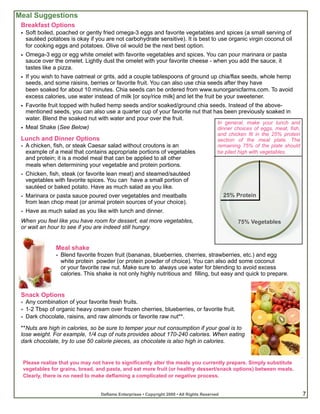 Meal Suggestions
 Breakfast Options
 • Soft boiled, poached or gently fried omega-3 eggs and favorite vegetables and spices (a small serving of
   sautéed potatoes is okay if you are not carbohydrate sensitive). It is best to use organic virgin coconut oil
   for cooking eggs and potatoes. Olive oil would be the next best option.
 • Omega-3 egg or egg white omelet with favorite vegetables and spices. You can pour marinara or pasta
   sauce over the omelet. Lightly dust the omelet with your favorite cheese - when you add the sauce, it
   tastes like a pizza.
 • If you wish to have oatmeal or grits, add a couple tablespoons of ground up chia/flax seeds, whole hemp
   seeds, and some raisins, berries or favorite fruit. You can also use chia seeds after they have
   been soaked for about 10 minutes. Chia seeds can be ordered from www.sunorganicfarms.com. To avoid
   excess calories, use water instead of milk [or soy/rice milk] and let the fruit be your sweetener.
 • Favorite fruit topped with hulled hemp seeds and/or soaked/ground chia seeds. Instead of the above-
   mentioned seeds, you can also use a quarter cup of your favorite nut that has been previously soaked in
   water. Blend the soaked nut with water and pour over the fruit.
                                                                                          In general, make your lunch and
 • Meal Shake (See Below)                                                                 dinner choices of eggs, meat, fish,
                                                                                          and chicken fit in the 25% protein
 Lunch and Dinner Options                                                                 section of the meal plate. The
 • A chicken, fish, or steak Caesar salad without croutons is an                          remaining 75% of the plate should
   example of a meal that contains appropriate portions of vegetables                     be piled high with vegetables.
   and protein; it is a model meal that can be applied to all other
   meals when determining your vegetable and protein portions.
 • Chicken, fish, steak (or favorite lean meat) and steamed/sautéed
   vegetables with favorite spices. You can have a small portion of
   sautéed or baked potato. Have as much salad as you like.
 • Marinara or pasta sauce poured over vegetables and meatballs                               25% Protein
   from lean chop meat (or animal protein sources of your choice).
 • Have as much salad as you like with lunch and dinner.
 When you feel like you have room for dessert, eat more vegetables,                               75% Vegetables
 or wait an hour to see if you are indeed still hungry.


               Meal shake
               • Blend favorite frozen fruit (bananas, blueberries, cherries, strawberries, etc.) and egg
                 white protein powder (or protein powder of choice). You can also add some coconut
                 or your favorite raw nut. Make sure to always use water for blending to avoid excess
                 calories. This shake is not only highly nutritious and filling, but easy and quick to prepare.


 Snack Options
 • Any combination of your favorite fresh fruits.
 • 1-2 Tbsp of organic heavy cream over frozen cherries, blueberries, or favorite fruit.
 • Dark chocolate, raisins, and raw almonds or favorite raw nut**.
 **Nuts are high in calories, so be sure to temper your nut consumption if your goal is to
 lose weight. For example, 1/4 cup of nuts provides about 170-240 calories. When eating
 dark chocolate, try to use 50 calorie pieces, as chocolate is also high in calories.


 Please realize that you may not have to significantly alter the meals you currently prepare. Simply substitute
 vegetables for grains, bread, and pasta, and eat more fruit (or healthy dessert/snack options) between meals.
 Clearly, there is no need to make deflaming a complicated or negative process.


                                 Deflame Enterprises • Copyright 2009 • All Rights Reserved                                     7
 