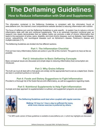The Deflaming Guidelines
   How to Reduce Inflammation with Diet and Supplements

The information contained in the Deflaming Guidelines is consistent with the information found at
www.deflame.com, the internet’s most comprehensive website devoted to reducing inflammation with nutrition.

The focus of deflame.com and the Deflaming Guidelines is quite specific…to explain how to reduce a chronic
inflammatory state with diet and nutritional supplements. This is an extremely important nutritional goal, as
research now clearly demonstrates that our dietary habits can promote a state of chronic inflammation that
leads to the expression of aches, pains, disability, and most chronic diseases, such as diabetes, heart disease,
cancer, osteoarthritis, and neurological diseases such as Alzheimer’s disease, Parkinson’s disease and
multiple sclerosis (1-7).

The Deflaming Guidelines are divided into five different sections.

                                 Part 1: The Inflammation Checklist
Find out how many inflammatory factors are active in your life at this moment. The goal is to have as few as
possible.


                      Part 2: Introduction to Basic Deflaming Concepts
Basic conceptual issues are discussed and simple steps to reducing inflammatory food consumption are
introduced.


                                       Part 3: Why Grains Inflame
The truth we must all deal with is that grains are simply not the appropriate food to eat as a staple food. Grains
are best in condiment portions or not at all.


              Part 4: Foods and Dietary Suggestions to Fight Inflammation
Provided is a thorough list of the foods that are anti-inflammatory, as well as suggestions regarding meals.


               Part 5: Nutritional Supplements to Help Fight Inflammation
A simple and clear approach to supplementation is outlined, and supplement programs are presented.




                The Deflaming Guidelines work best when coupled with regular exercise.

                           Walking 1/2 hour to 1 hour a day is sufficient for many,
                            while more intense exercise is preferred by others.




  ** An MP3 audio version of these guidelines is available at www.deflame.com, in which key highlights are discussed.




                                  Deflame Enterprises • Copyright 2009 • All Rights Reserved                            1
 