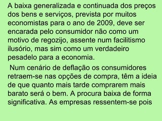 A baixa generalizada e continuada dos preços dos bens e serviços, prevista por muitos economistas para o ano de 2009, deve ser encarada pelo consumidor não como um motivo de regozijo, assente num facilitismo ilusório, mas sim como um verdadeiro pesadelo para a economia. Num cenário de deflação os consumidores retraem-se nas opções de compra, têm a ideia de que quanto mais tarde comprarem mais barato será o bem. A procura baixa de forma significativa. As empresas ressentem-se pois  
