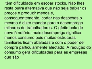 têm dificuldade em escoar stocks. Não lhes resta outra alternativa que não seja baixar os preços e produzir menos e, consequentemente, cortar nas despesas o mesmo é dizer mandar para o desemprego milhares de trabalhadores. O efeito bola de neve é notório: mais desemprego significa menos consumo pois muitas estruturas familiares ficam abaladas e com o poder de compra particularmente afectado. A redução do consumo gera dificuldades para as empresas que são 