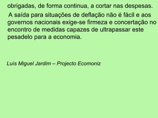 obrigadas, de forma continua, a cortar nas despesas. A saída para situações de deflação não é fácil e aos governos nacionais exige-se firmeza e concertação no encontro de medidas capazes de ultrapassar este pesadelo para a economia. Luís Miguel Jardim – Projecto Ecomoniz 