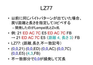 LZ77
• 以前に同じバイトパターンが出ていた場合、
  戻り距離と長さを指定してコピペする
  – 開発したのがLempel氏とZiv氏
• 例: 21 ED AC 7C E5 ED AC 7C FB
  → 21 ED AC 7C E5 （距離 4, 長さ 3） FB
• LZ77: (距離,長さ,不一致記号）
• (0,0,21) (0,0,ED) (0,0,AC) (0,0,7C)
  (0,0,E5) (4,3,FB)
• 不一致部分で0,0が頻発して冗長
 