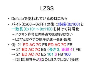 LZSS
• Deflateで使われているのはこちら
• バイト（0x00～0xFF）の後に終端（0x100）と
  一致長（0x101～0x11D）を付けて符号化
  – ハフマン符号化の時点で8bit縛りはない
  – LZ77とはペアの順序が逆→長さ・距離
• 例: 21 ED AC 7C E5 ED AC 7C FB
  → 21 ED AC 7C E5 （長さ 3, 距離 4） FB
  → 21 ED AC 7C E5 101 3 FB 100
  – 【注】距離符号が3なのはミスではない（後述）
 