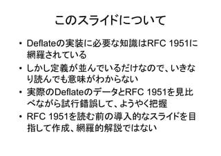このスライドについて
• Deflateの実装に必要な知識はRFC 1951に
  網羅されている
• しかし定義が並んでいるだけなので、いきな
  り読んでも意味がわからない
• 実際のDeflateのデータとRFC 1951を見比
  べながら試行錯誤して、ようやく把握
• RFC 1951を読む前の導入的なスライドを目
  指して作成、網羅的解説ではない
 