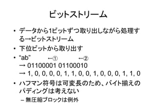 ビットストリーム
• データから1ビットずつ取り出しながら処理す
  る→ビットストリーム
• 下位ビットから取り出す
• “ab”      ←①           ←②
  → 01100001 01100010
  → 1, 0, 0, 0, 0, 1, 1, 0, 0, 1, 0, 0, 0, 1, 1, 0
• ハフマン符号は可変長のため、バイト揃えの
  パディングは考えない
  – 無圧縮ブロックは例外
 
