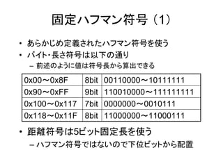 固定ハフマン符号 （1）
• あらかじめ定義されたハフマン符号を使う
• バイト・長さ符号は以下の通り
 – 前述のように値は符号長から算出できる

0x00～0x8F     8bit   00110000～10111111
0x90～0xFF     9bit   110010000～111111111
0x100～0x117   7bit   0000000～0010111
0x118～0x11F   8bit   11000000～11000111

• 距離符号は5ビット固定長を使う
 – ハフマン符号ではないので下位ビットから配置
 