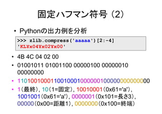 固定ハフマン符号 （2）
• Pythonの出力例を分析
 >>> zlib.compress('aaaaa')[2:-4]
 'KL¥x04¥x02¥x00'

• 4B 4C 04 02 00
• 01001011 01001100 00000100 00000010
  00000000
• 1101001000110010001000000100000000000000
• 1（最終）, 10（1=固定）, 10010001（0x61='a'）,
  1001001（0x61='a'）, 0000001（0x101=長さ3）,
  00000（0x00=距離1）, 0000000（0x100=終端）
 