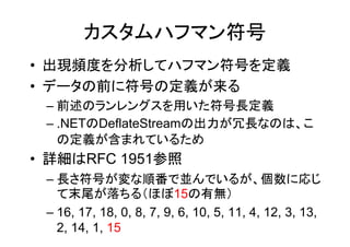 カスタムハフマン符号
• 出現頻度を分析してハフマン符号を定義
• データの前に符号の定義が来る
 – 前述のランレングスを用いた符号長定義
 – .NETのDeflateStreamの出力が冗長なのは、こ
   の定義が含まれているため
• 詳細はRFC 1951参照
 – 長さ符号が変な順番で並んでいるが、個数に応じ
   て末尾が落ちる（ほぼ15の有無）
 – 16, 17, 18, 0, 8, 7, 9, 6, 10, 5, 11, 4, 12, 3, 13,
   2, 14, 1, 15
 