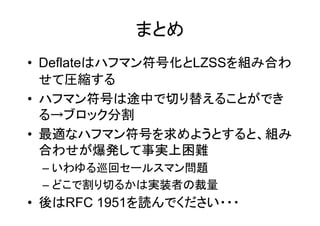 まとめ
• Deflateはハフマン符号化とLZSSを組み合わ
  せて圧縮する
• ハフマン符号は途中で切り替えることができ
  る→ブロック分割
• 最適なハフマン符号を求めようとすると、組み
  合わせが爆発して事実上困難
 – いわゆる巡回セールスマン問題
 – どこで割り切るかは実装者の裁量
• 後はRFC 1951を読んでください・・・
 