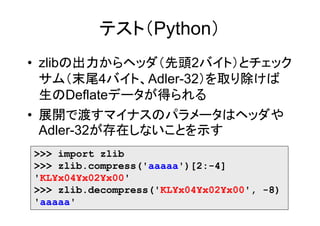 テスト（Python）
• zlibの出力からヘッダ（先頭2バイト）とチェック
  サム（末尾4バイト、Adler-32）を取り除けば
  生のDeflateデータが得られる
• 展開で渡すマイナスのパラメータはヘッダや
  Adler-32が存在しないことを示す
>>> import zlib
>>> zlib.compress('aaaaa')[2:-4]
'KL¥x04¥x02¥x00'
>>> zlib.decompress('KL¥x04¥x02¥x00', -8)
'aaaaa'
 