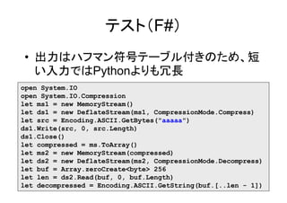 テスト（F#）
• 出力はハフマン符号テーブル付きのため、短
  い入力ではPythonよりも冗長
open System.IO
open System.IO.Compression
let ms1 = new MemoryStream()
let ds1 = new DeflateStream(ms1, CompressionMode.Compress)
let src = Encoding.ASCII.GetBytes("aaaaa")
ds1.Write(src, 0, src.Length)
ds1.Close()
let compressed = ms.ToArray()
let ms2 = new MemoryStream(compressed)
let ds2 = new DeflateStream(ms2, CompressionMode.Decompress)
let buf = Array.zeroCreate<byte> 256
let len = ds2.Read(buf, 0, buf.Length)
let decompressed = Encoding.ASCII.GetString(buf.[..len - 1])
 