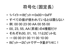 符号化（固定長）
•   1バイト＝8ビット＝0x00～0xFF
•   すべての値が使われているとは限らない
•   例: 00 00 23 00 AA 00 55 00
•   00, 23, 55, AA（昇順）の4種類だけ
•   それぞれ00, 01, 10, 11と2ビット化
•   → 00 00 01 00 11 00 10 00
•   8ビット→2ビットでデータ量が1/4に！
 