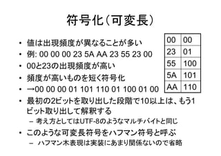 符号化（可変長）
•   値は出現頻度が異なることが多い                   00 00
•   例: 00 00 00 23 5A AA 23 55 23 00  23 01
•   00と23の出現頻度が高い                     55 100
•   頻度が高いものを短く符号化                     5A 101
•   →00 00 00 01 101 110 01 100 01 00 AA 110
•   最初の2ビットを取り出した段階で10以上は、もう1
    ビット取り出して解釈する
    – 考え方としてはUTF-8のようなマルチバイトと同じ
• このような可変長符号をハフマン符号と呼ぶ
    – ハフマン木表現は実装にあまり関係ないので省略
 