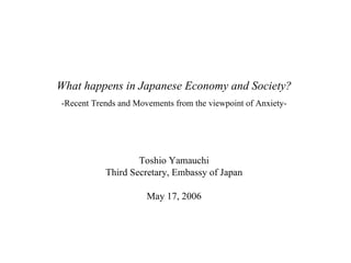 What happens in Japanese Economy and Society? -Recent Trends and Movements from the viewpoint of Anxiety- Toshio Yamauchi Third Secretary, Embassy of Japan May 17, 2006 