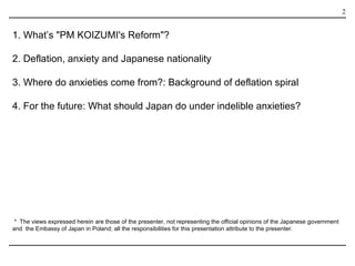 1. What’s "PM KOIZUMI's Reform"? 2. Deflation, anxiety and Japanese nationality 3. Where do anxieties come from?: Background of deflation spiral 4. For the future: What should Japan do under indelible anxieties? ＊ The views expressed herein are those of the presenter, not representing the official opinions of the Japanese government and  the Embassy of Japan in Poland; all the responsibilities for this presentation attribute to the presenter.  