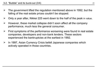 The government lifted the regulation mentioned above in 1992, but the falling of the real estate prices couldn’t be stopped.  Only a year after, Nikkei 225 went down to the half of the peak  in value . However, these market collapse didn’t soon affect all the company performance, much less the general consumer. First symptoms of the performance worsening were found in real estate companies, developers and non-bank lenders. These sectors experienced the bankruptcies at the earliest in 1992. In 1997, Asian Currency Crisis befell Japanese companies which actively operated in those countries.  3-2. “Bubble” and its burst-out (3/4) 