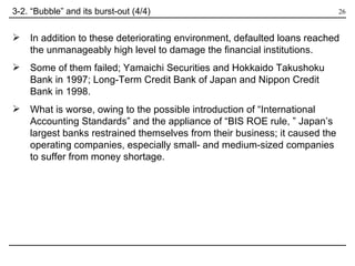 In addition to these deteriorating environment, defaulted loans reached the unmanageably high level to damage the financial institutions. Some of them failed; Yamaichi Securities and Hokkaido Takushoku Bank in 1997; Long-Term Credit Bank of Japan and Nippon Credit Bank in 1998. What is worse, owing to the possible introduction of “International Accounting Standards” and the appliance of “BIS ROE rule, ” Japan’s largest banks restrained themselves from their business; it caused the operating companies, especially small- and medium-sized companies to suffer from money shortage. 3-2. “Bubble” and its burst-out (4/4) 